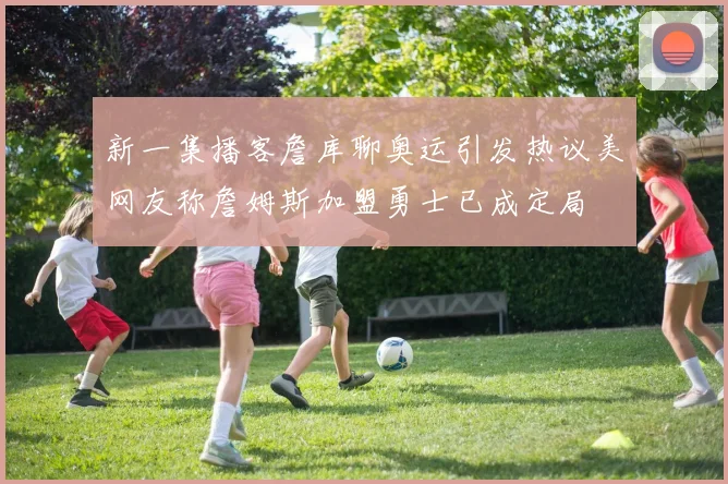 新一集播客詹库聊奥运引发热议美网友称詹姆斯加盟勇士已成定局