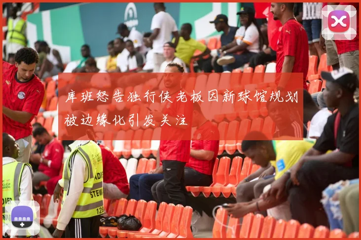 库班怒告独行侠老板因新球馆规划被边缘化引发关注