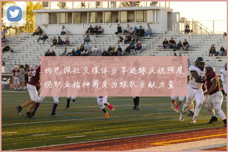 姆巴佩社交媒体分享进球庆祝照展现职业精神再度为球队贡献力量