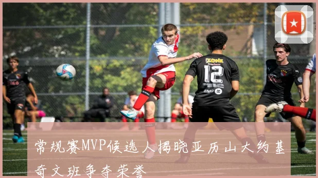 常规赛MVP候选人揭晓亚历山大约基奇文班争夺荣誉
