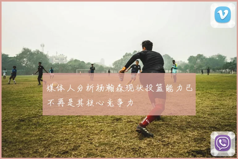 媒体人分析杨瀚森现状投篮能力已不再是其核心竞争力