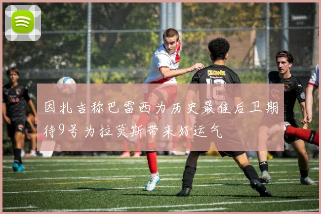 因扎吉称巴雷西为历史最佳后卫期待9号为拉莫斯带来好运气