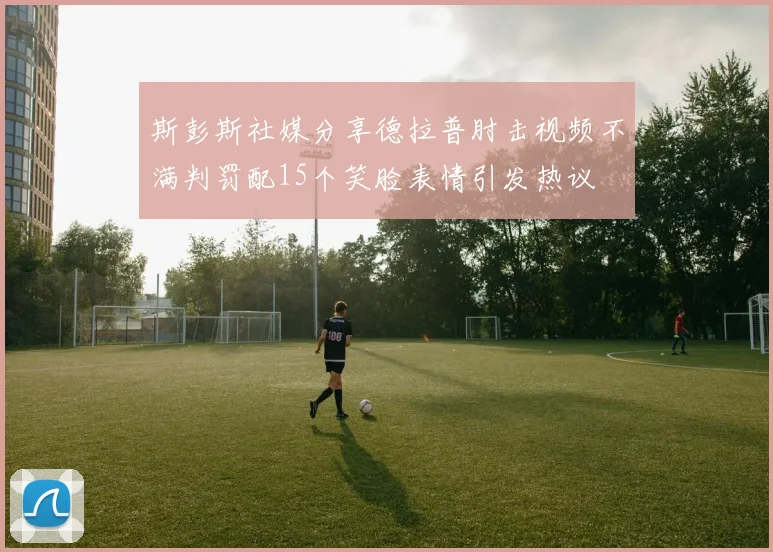 斯彭斯社媒分享德拉普肘击视频不满判罚配15个笑脸表情引发热议