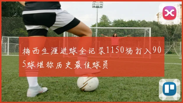 梅西生涯进球全记录1150场打入905球堪称历史最佳球员