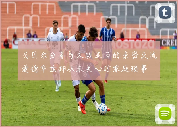 戈贝尔分享与文班亚马的亲密交流爱德华兹却从未关心过家庭琐事