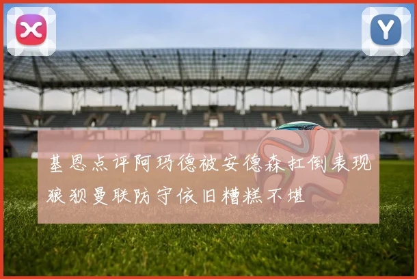 基恩点评阿玛德被安德森扛倒表现狼狈曼联防守依旧糟糕不堪