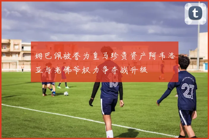 姆巴佩被誉为皇马珍贵资产阿韦洛亚与老佛爷权力争夺战升级