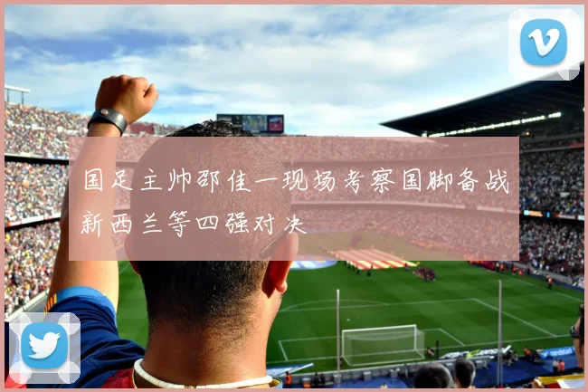国足主帅邵佳一现场考察国脚备战新西兰等四强对决