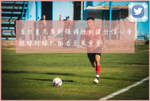 马尔基尼奥斯强调胜利提升信心净胜球对球队排名至关重要
