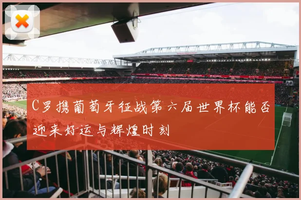 C罗携葡萄牙征战第六届世界杯能否迎来好运与辉煌时刻