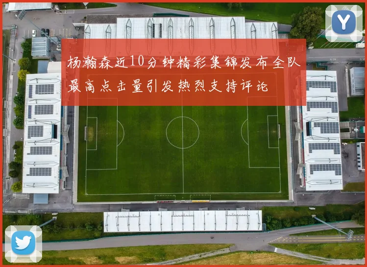 杨瀚森近10分钟精彩集锦发布全队最高点击量引发热烈支持评论