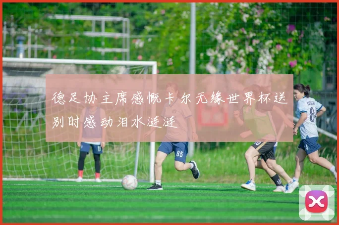 德足协主席感慨卡尔无缘世界杯送别时感动泪水涟涟