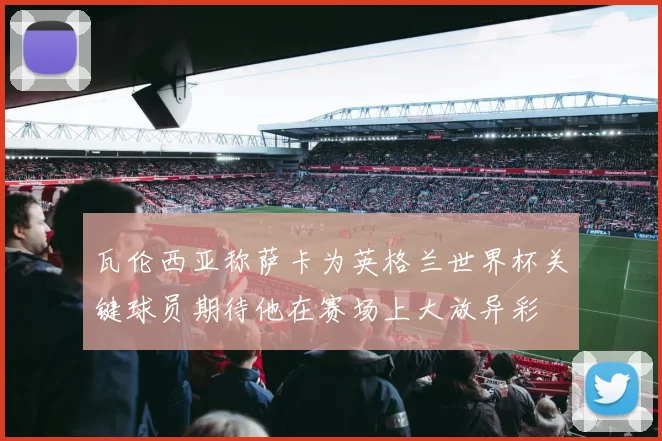 瓦伦西亚称萨卡为英格兰世界杯关键球员期待他在赛场上大放异彩