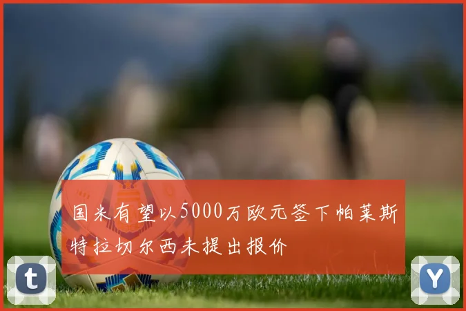 国米有望以5000万欧元签下帕莱斯特拉切尔西未提出报价