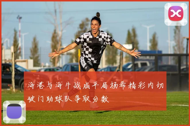 海港与海牛战成平局杨希精彩内切破门助球队争取分数