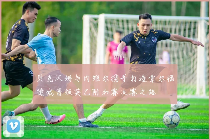 贝克汉姆与内维尔携手打造索尔福德城晋级英乙附加赛决赛之路