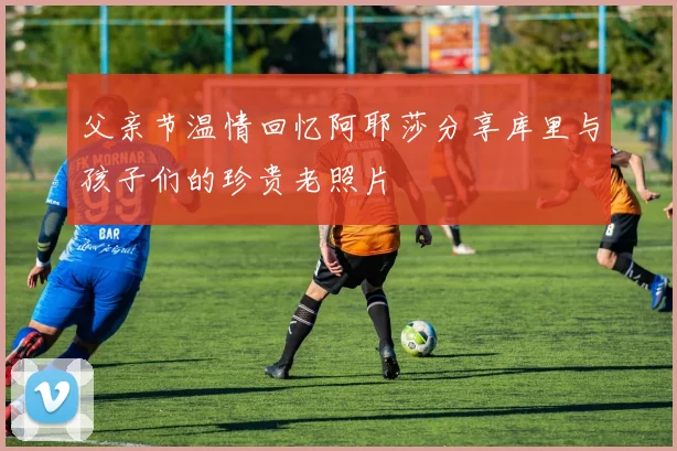 父亲节温情回忆阿耶莎分享库里与孩子们的珍贵老照片